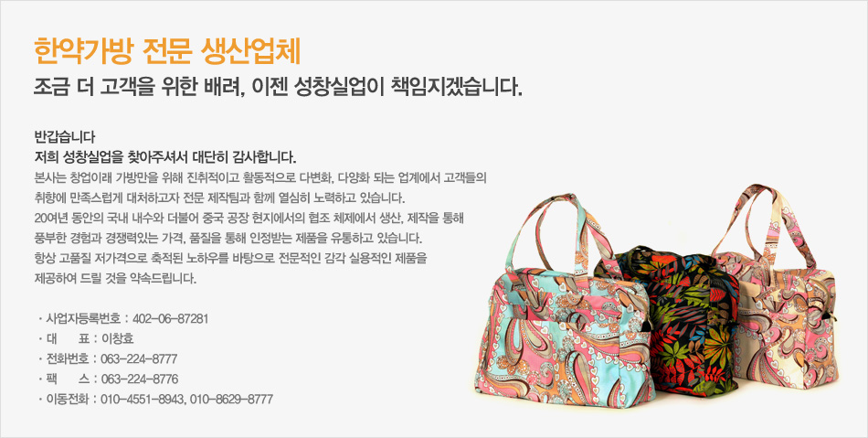반갑습니다
저희 성창실업을 찾아주셔서 대단히 감사합니다.
본사는 창업이래 가방만을 위해 진취적이고 활동적으로 다변화, 다양화 되는 업계에서 고객들의 
취향에 만족스럽게 대처하고자 전문 제작팀과 함께 열심히 노력하고 있습니다.
20여년 동안의 국내 내수와 더불어 중국 공장 현지에서의 협조 체제에서 생산, 제작을 통해 
풍부한 경험과 경쟁력있는 가격, 품질을 통해 인정받는 제품을 유통하고 있습니다.
항상 고품질 저가격으로 축적된 노하우를 바탕으로 전문적인 감각 실용적인 제품을 
제공하여 드릴 것을 약속드립니다. 
  
ㆍ사업자등록번호 : 402-06-87281
ㆍ대      표 : 이창효
ㆍ전화번호 : 063-224-8777 
ㆍ팩      스 : 063-224-8776
ㆍ이동전화 : 017-551-8943, 011-709-4222, 101-8629-8777 